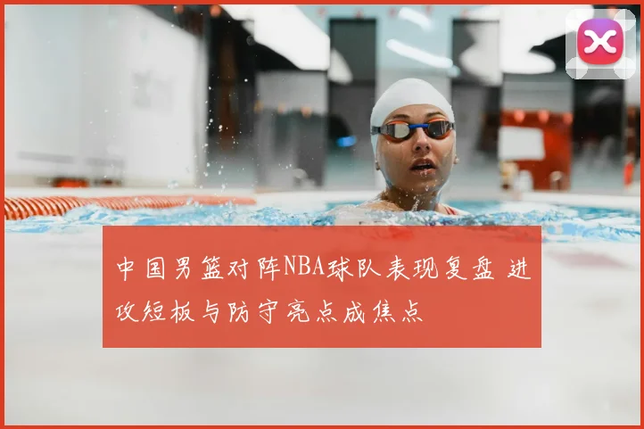 中国男篮对阵NBA球队表现复盘 进攻短板与防守亮点成焦点