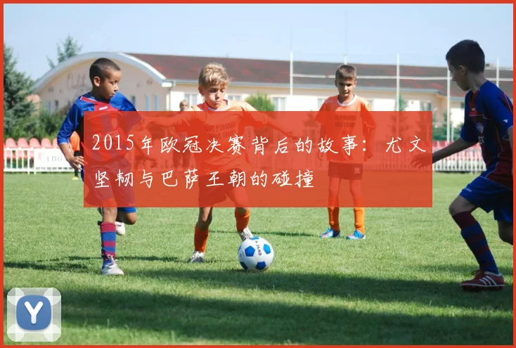 2015年欧冠决赛背后的故事：尤文坚韧与巴萨王朝的碰撞