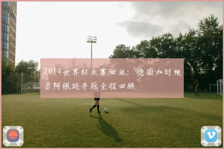 2014世界杯决赛回放：德国加时绝杀阿根廷夺冠全程回顾