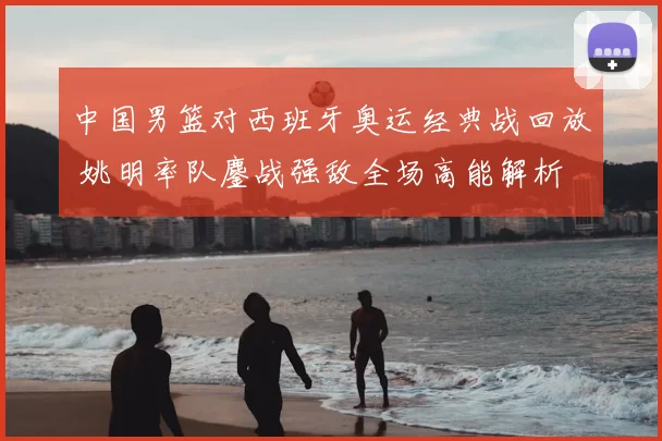 中国男篮对西班牙奥运经典战回放 姚明率队鏖战强敌全场高能解析