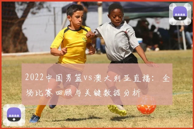 2022中国男篮vs澳大利亚直播：全场比赛回顾与关键数据分析