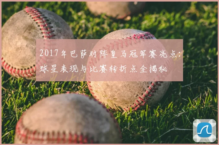 2017年巴萨对阵皇马冠军赛亮点：球星表现与比赛转折点全揭秘