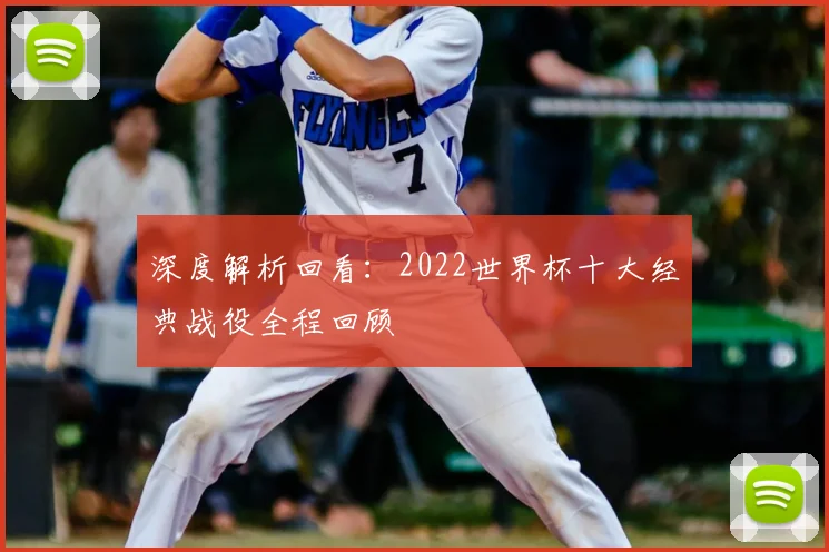 深度解析回看：2022世界杯十大经典战役全程回顾