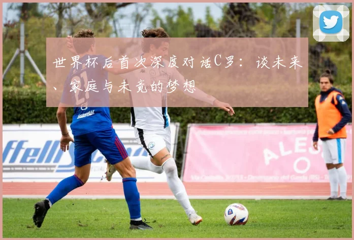 世界杯后首次深度对话C罗：谈未来、家庭与未竟的梦想
