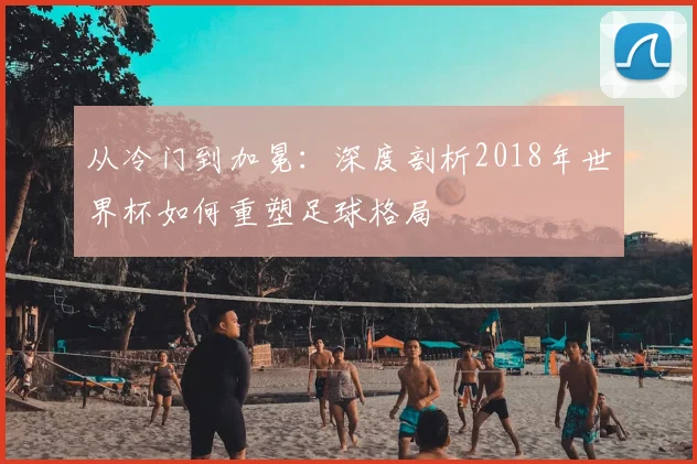 从冷门到加冕：深度剖析2018年世界杯如何重塑足球格局