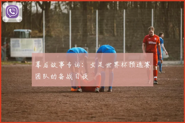 幕后故事专访：女足世界杯预选赛团队的备战日夜