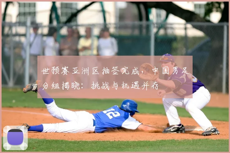 世预赛亚洲区抽签完成,中国男足分组揭晓:挑战与机遇并存