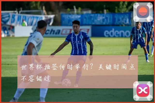 世界杯抽签何时举行？关键时间点不容错过