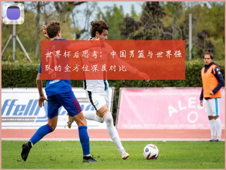 世界杯后思考：中国男篮与世界强队的全方位深度对比