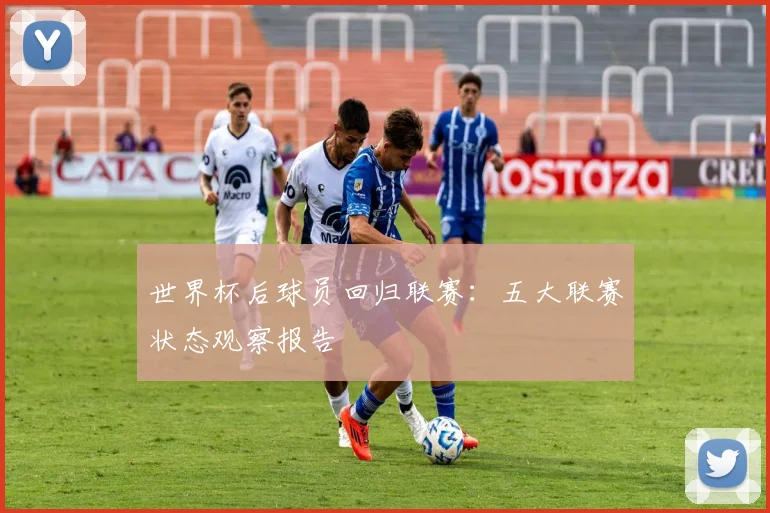 世界杯后球员回归联赛：五大联赛状态观察报告