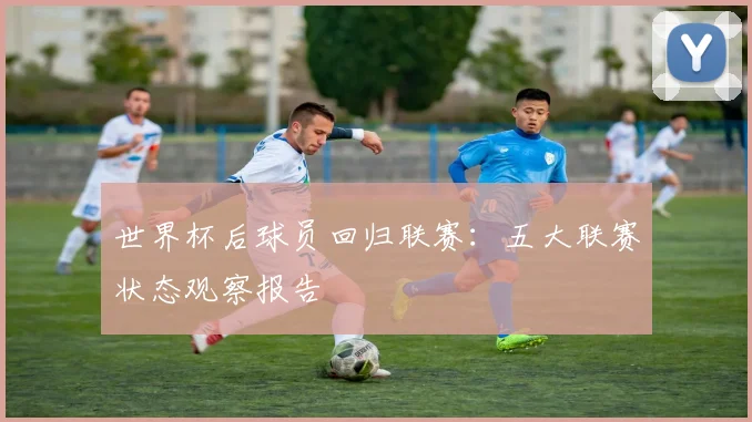 世界杯后球员回归联赛：五大联赛状态观察报告