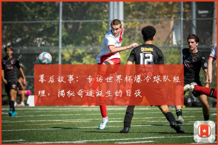 幕后故事：专访世界杯爆冷球队经理，揭秘奇迹诞生的日夜
