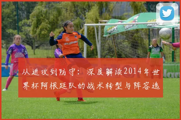 从进攻到防守：深度解读2014年世界杯阿根廷队的战术转型与阵容选择