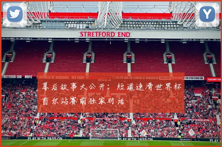 幕后故事大公开：短道速滑世界杯首尔站赛前独家对话