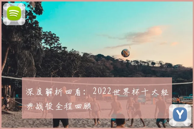 深度解析回看：2022世界杯十大经典战役全程回顾