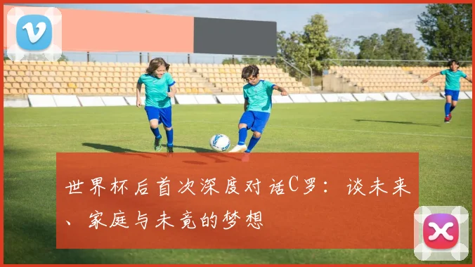 世界杯后首次深度对话C罗：谈未来、家庭与未竟的梦想