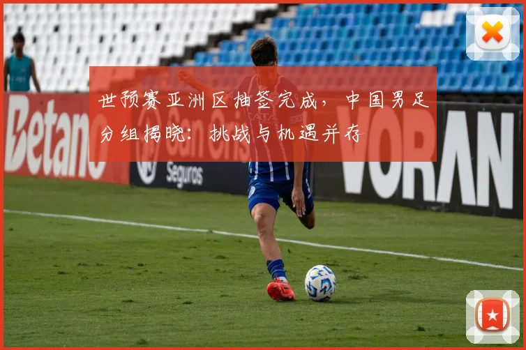 世预赛亚洲区抽签完成,中国男足分组揭晓:挑战与机遇并存