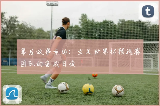 幕后故事专访：女足世界杯预选赛团队的备战日夜
