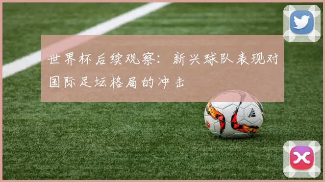 世界杯后续观察：新兴球队表现对国际足坛格局的冲击