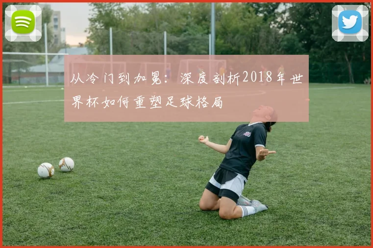 从冷门到加冕：深度剖析2018年世界杯如何重塑足球格局
